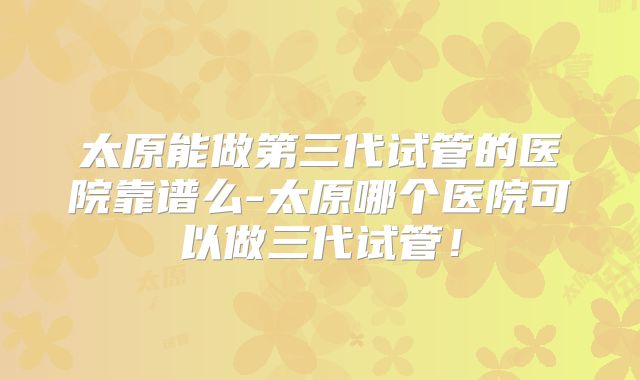 太原能做第三代试管的医院靠谱么-太原哪个医院可以做三代试管!