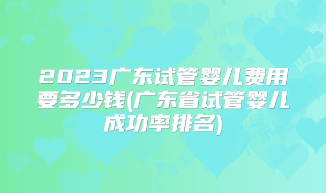 2023广东试管婴儿费用要多少钱(广东省试管婴儿成功率排名)