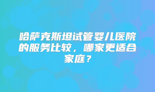 哈萨克斯坦试管婴儿医院的服务比较,哪家更适合家庭?