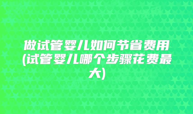 做试管婴儿如何节省费用(试管婴儿哪个步骤花费最大)