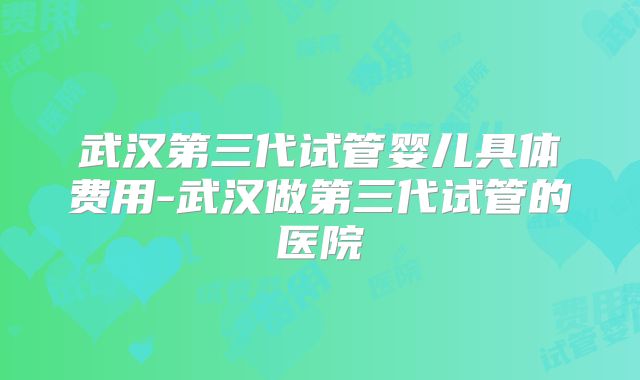 武汉第三代试管婴儿具体费用-武汉做第三代试管的医院