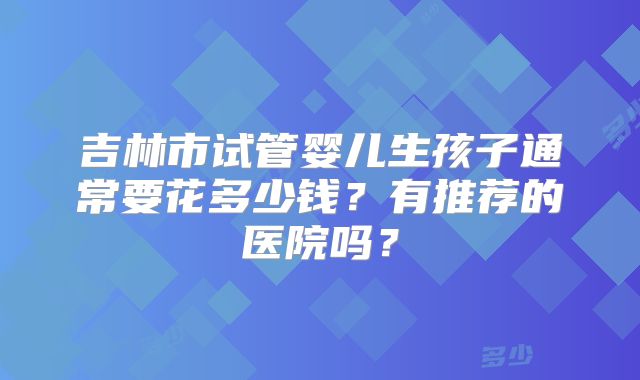 吉林市试管婴儿生孩子通常要花多少钱?有推荐的医院吗?