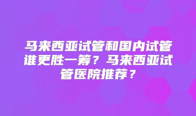 马来西亚试管和国内试管谁更胜一筹?马来西亚试管医院推荐?
