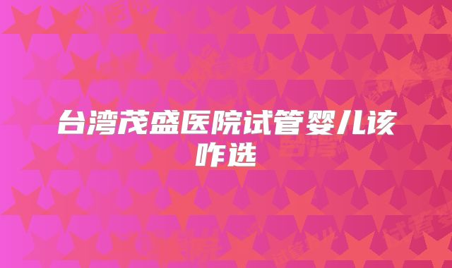 台湾茂盛医院试管婴儿该咋选
