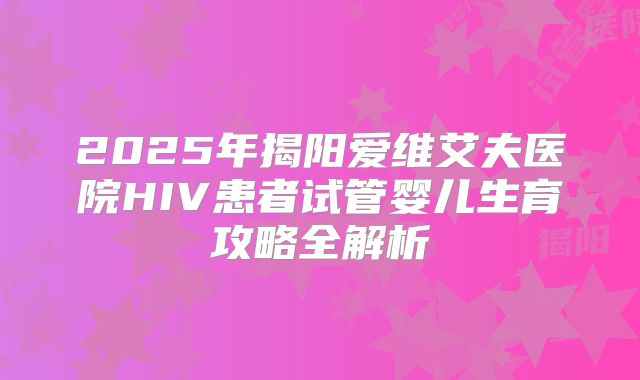 2025年揭阳爱维艾夫医院HIV患者试管婴儿生育攻略全解析