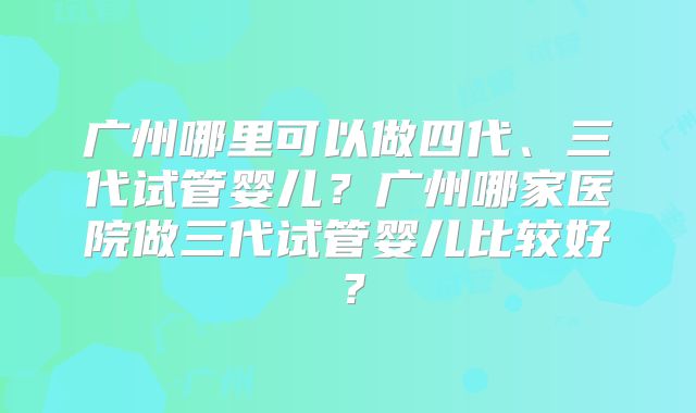 广州哪里可以做四代、三代试管婴儿？广州哪家医院做三代试管婴儿比较好？