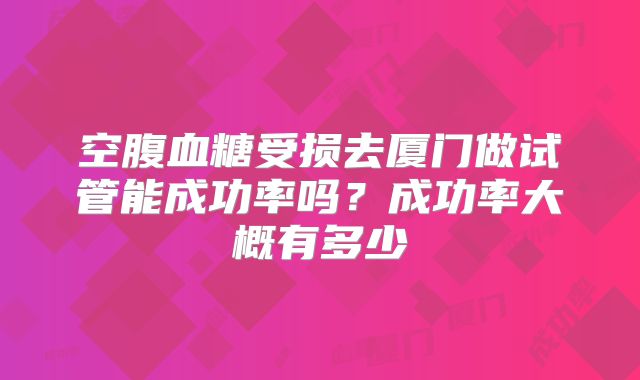 空腹血糖受损去厦门做试管能成功率吗？成功率大概有多少