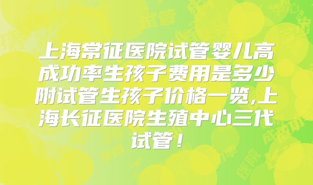 上海常征医院试管婴儿高成功率生孩子费用是多少附试管生孩子价格一览,上海长征医院生殖中心三代试管！