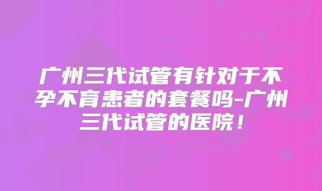 广州三代试管有针对于不孕不育患者的套餐吗-广州三代试管的医院！