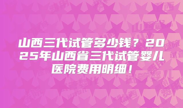 山西三代试管多少钱？2025年山西省三代试管婴儿医院费用明细！