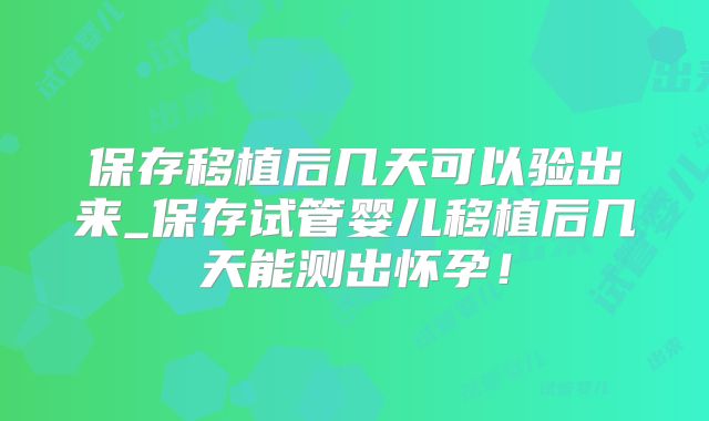 保存移植后几天可以验出来_保存试管婴儿移植后几天能测出怀孕!