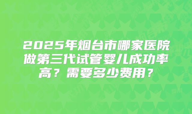 2025年烟台市哪家医院做第三代试管婴儿成功率高?需要多少费用?