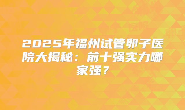 2025年福州试管卵子医院大揭秘：前十强实力哪家强？
