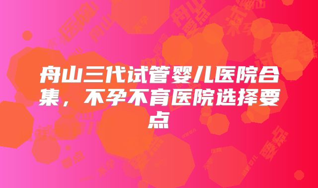 舟山三代试管婴儿医院合集，不孕不育医院选择要点