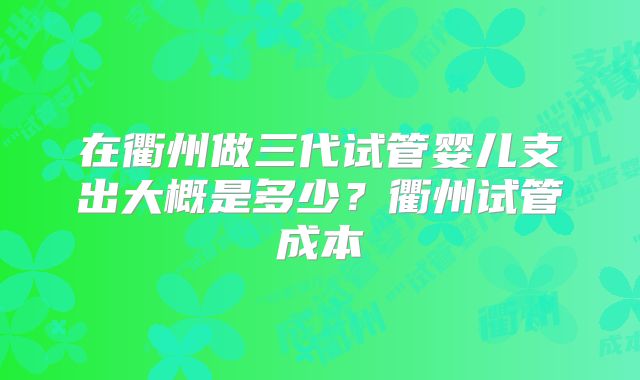 在衢州做三代试管婴儿支出大概是多少?衢州试管成本