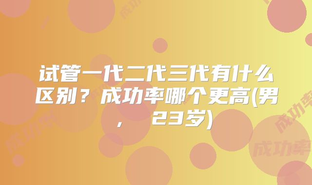 试管一代二代三代有什么区别？成功率哪个更高(男 ， 23岁)