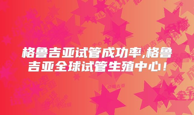 格鲁吉亚试管成功率,格鲁吉亚全球试管生殖中心!