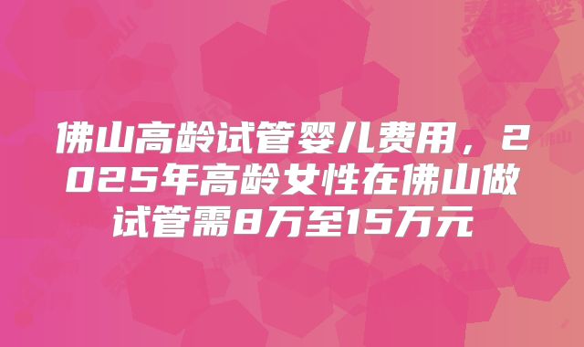 佛山高龄试管婴儿费用，2025年高龄女性在佛山做试管需8万至15万元