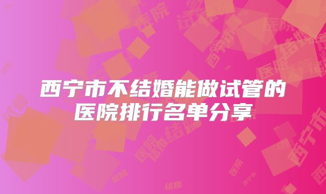 西宁市不结婚能做试管的医院排行名单分享