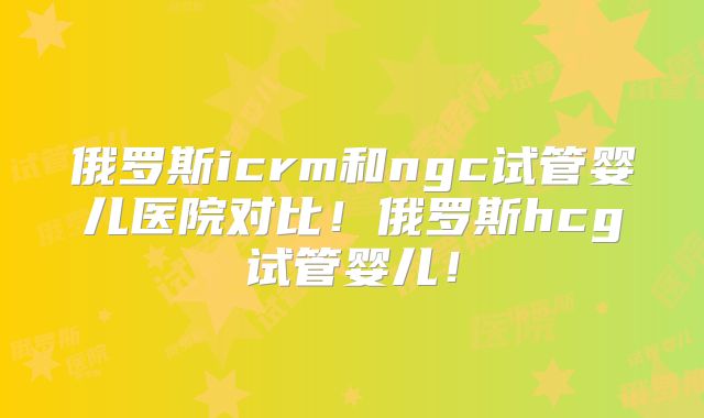 俄罗斯icrm和ngc试管婴儿医院对比！俄罗斯hcg试管婴儿！
