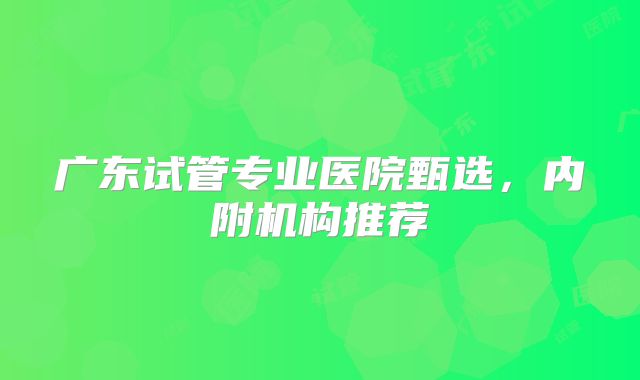 广东试管专业医院甄选，内附机构推荐