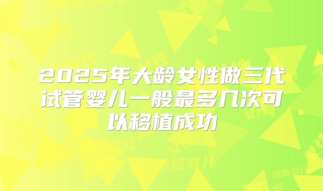 2025年大龄女性做三代试管婴儿一般最多几次可以移植成功