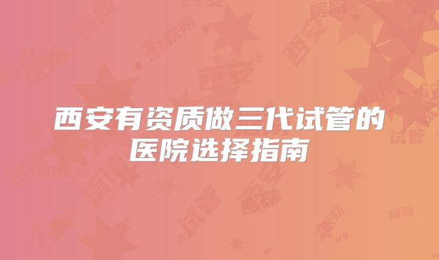 西安有资质做三代试管的医院选择指南