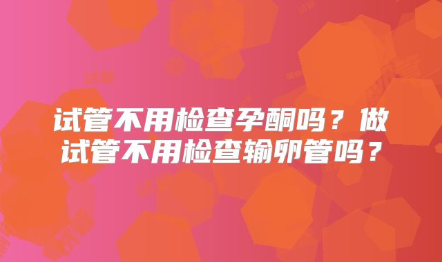 试管不用检查孕酮吗？做试管不用检查输卵管吗？