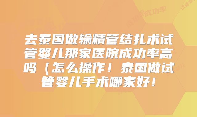 去泰国做输精管结扎术试管婴儿那家医院成功率高吗（怎么操作！泰国做试管婴儿手术哪家好！