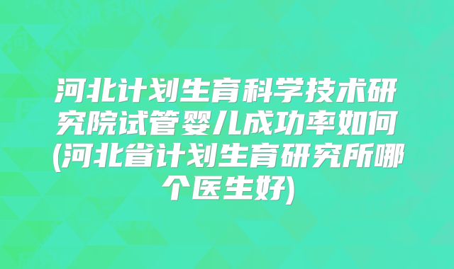 河北计划生育科学技术研究院试管婴儿成功率如何(河北省计划生育研究所哪个医生好)