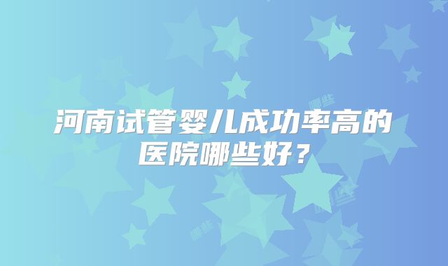 河南试管婴儿成功率高的医院哪些好？
