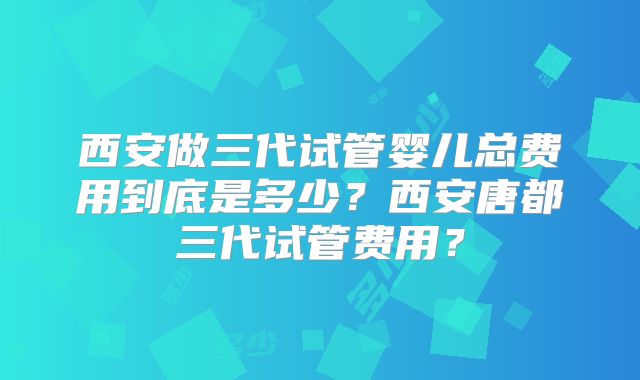 西安做三代试管婴儿总费用到底是多少？西安唐都三代试管费用？