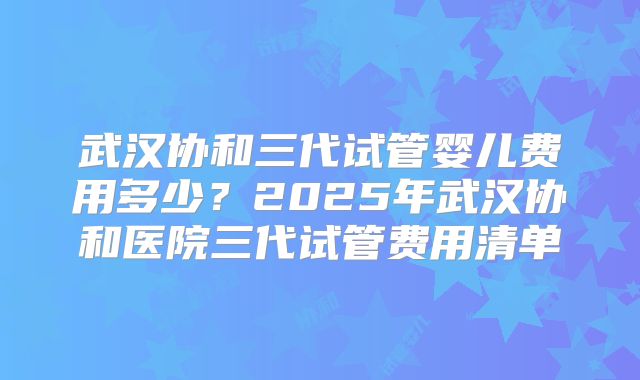 武汉协和三代试管婴儿费用多少？2025年武汉协和医院三代试管费用清单