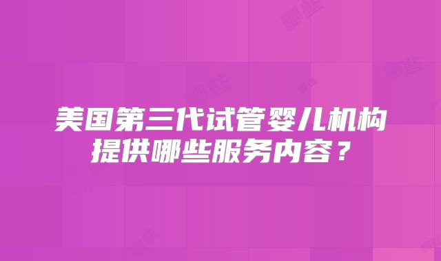 美国第三代试管婴儿机构提供哪些服务内容?