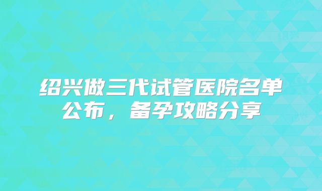 绍兴做三代试管医院名单公布,备孕攻略分享