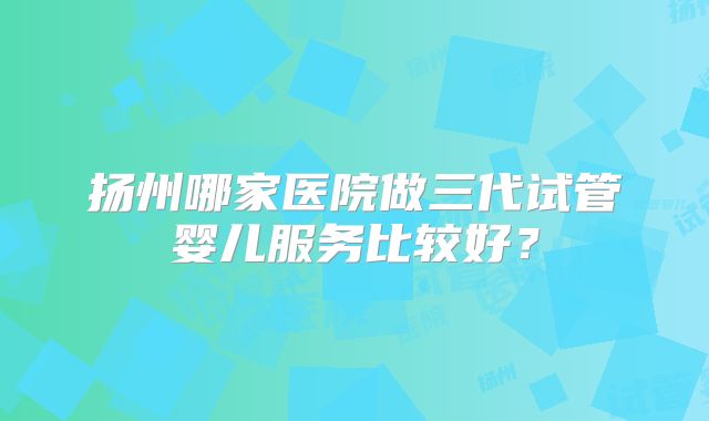 扬州哪家医院做三代试管婴儿服务比较好?