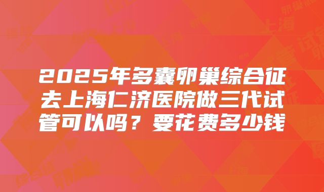 2025年多囊卵巢综合征去上海仁济医院做三代试管可以吗?要花费多少钱