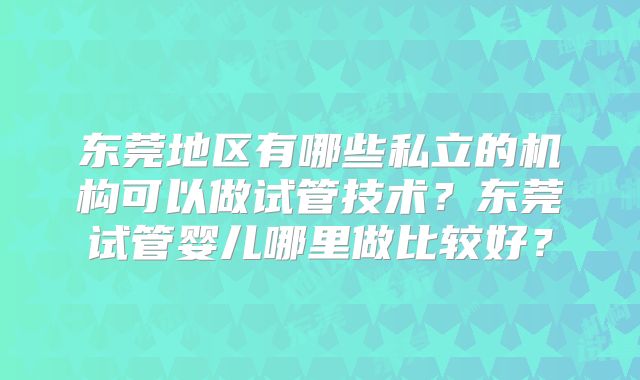 东莞地区有哪些私立的机构可以做试管技术？东莞试管婴儿哪里做比较好？