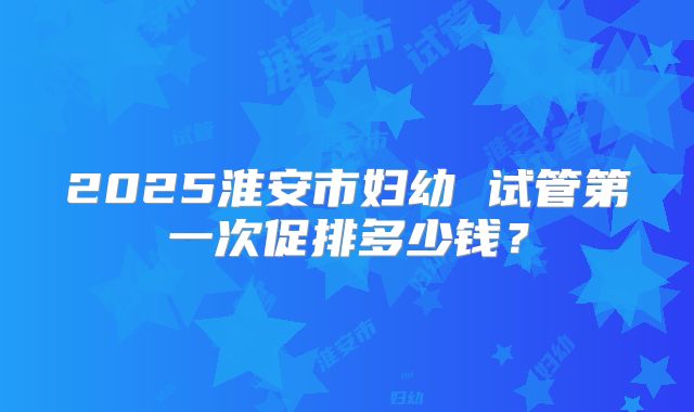 2025淮安市妇幼 试管第一次促排多少钱?