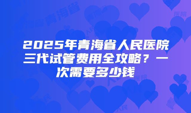 2025年青海省人民医院三代试管费用全攻略？一次需要多少钱