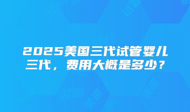 2025美国三代试管婴儿三代，费用大概是多少？