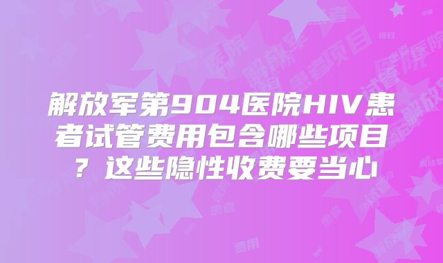 解放军第904医院HIV患者试管费用包含哪些项目?这些隐性收费要当心