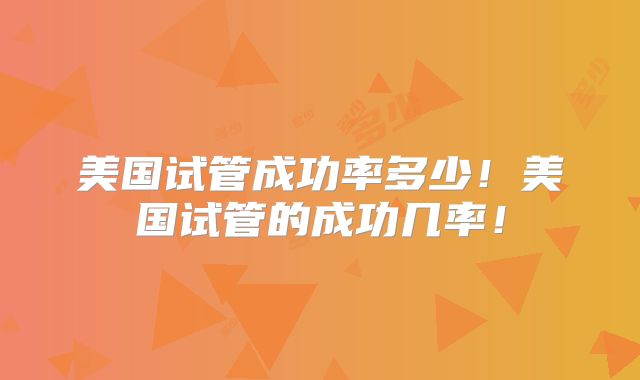 美国试管成功率多少！美国试管的成功几率！