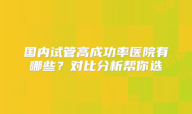 国内试管高成功率医院有哪些？对比分析帮你选