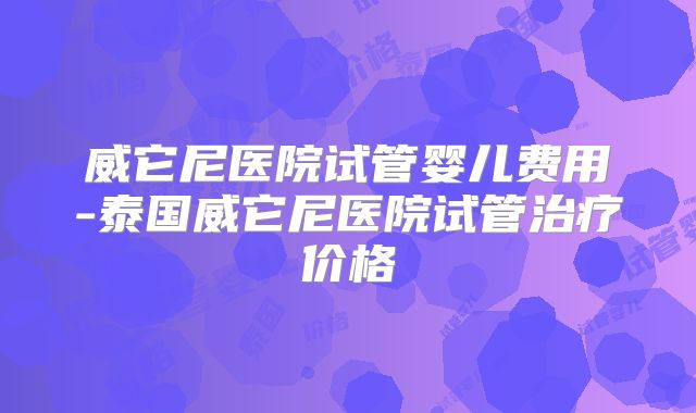 威它尼医院试管婴儿费用-泰国威它尼医院试管治疗价格
