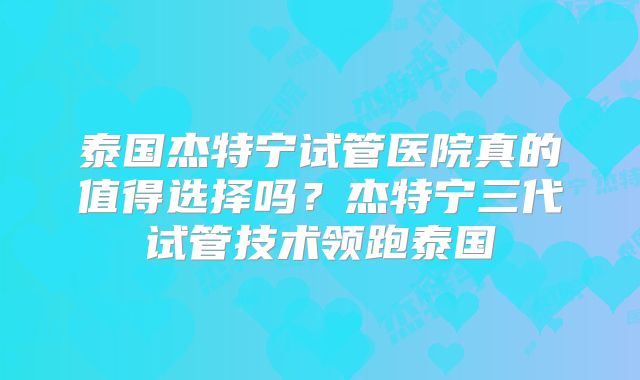 泰国杰特宁试管医院真的值得选择吗？杰特宁三代试管技术领跑泰国