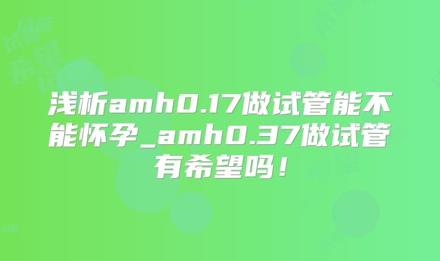 浅析amh0.17做试管能不能怀孕_amh0.37做试管有希望吗！