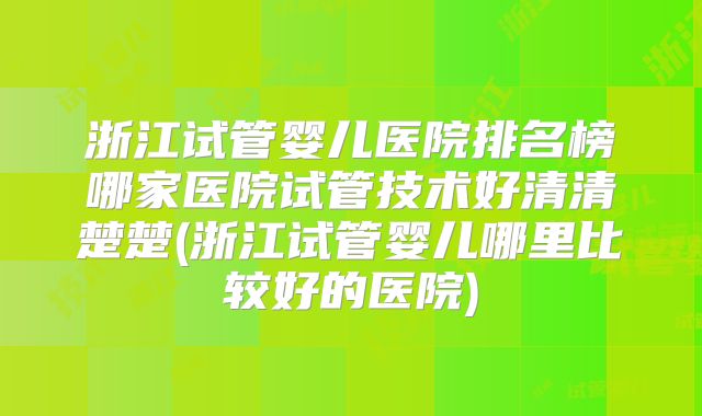 浙江试管婴儿医院排名榜哪家医院试管技术好清清楚楚(浙江试管婴儿哪里比较好的医院)