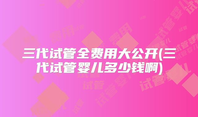 三代试管全费用大公开(三代试管婴儿多少钱啊)