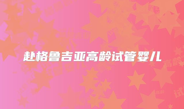 赴格鲁吉亚高龄试管婴儿